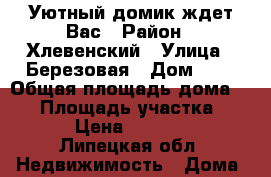 Уютный домик ждет Вас › Район ­ Хлевенский › Улица ­ Березовая › Дом ­ 5 › Общая площадь дома ­ 50 › Площадь участка ­ 2 000 › Цена ­ 1 300 000 - Липецкая обл. Недвижимость » Дома, коттеджи, дачи продажа   . Липецкая обл.